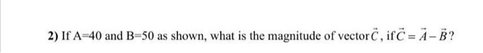 2) If A=40 and B=50 as shown, what is the magnitude of vectorc , if C = A-B?