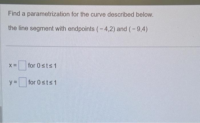 Find a parametrization for the curve described below. the line segment with endpoints \( (-4,2) \) and \( (-9,4) \)
\[
\begin