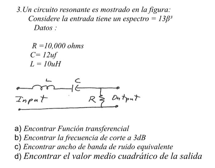 3. Un circuito resonante es mostrado en la figura: Considere la entrada tiene un espectro \( =13 \beta^{3} \) Datos : \[ \beg