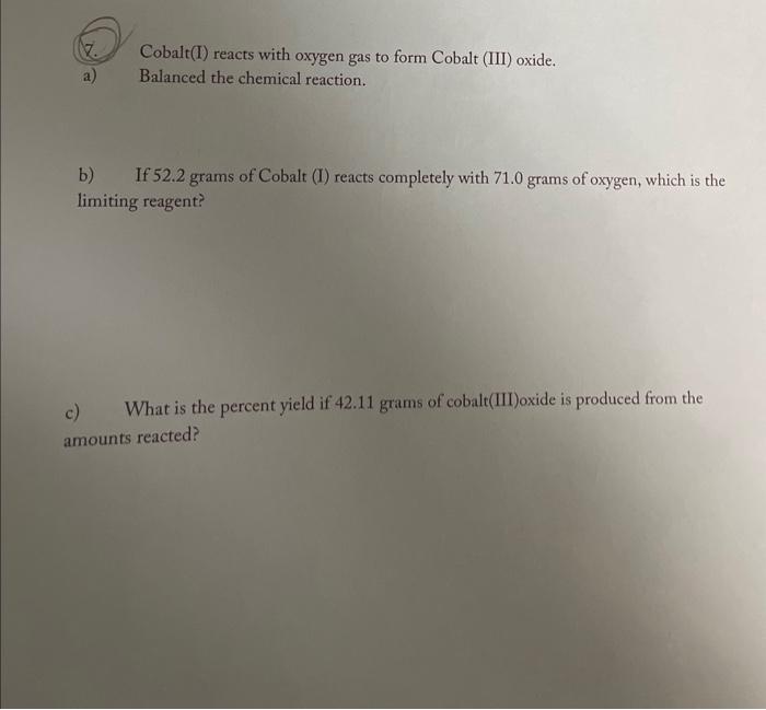 (7.) Cobalt(I) reacts with oxygen gas to form Cobalt (III) oxide.
a) Balanced the chemical reaction.
b) If \( 52.2 \) grams o