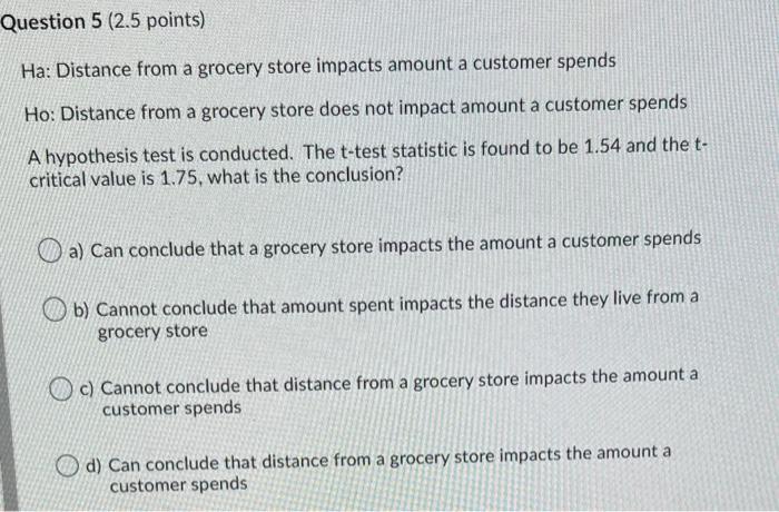 Ha: Distance from a grocery store impacts amount a customer spends
Ho: Distance from a grocery store does not impact amount a