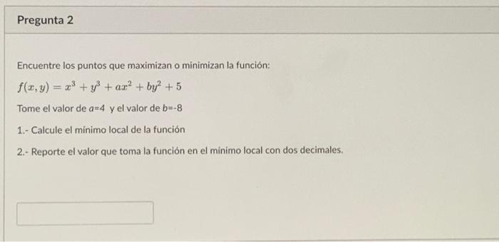 Encuentre los puntos que maximizan o minimizan la función: \[ f(x, y)=x^{3}+y^{3}+a x^{2}+b y^{2}+5 \] Tome el valor de \( a=