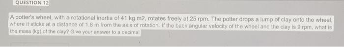 QUESTION 12
A potters wheel, with a rotational inertia of 41 kg m2, rotates freely at 25 rpm. The potter drops a lump of cla