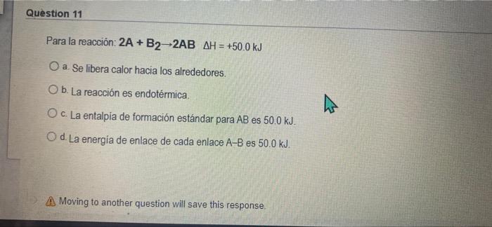 Question 11 Para la reacción: 2A +B2-2AB AH = +50.0 kJ O a. Se libera calor hacia los alrededores. O b. La reacción es endoté