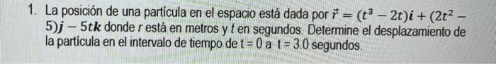 - - 1. La posición de una partícula en el espacio está dada por 1 = (t3 – 2t)i + (2t2 – 5)j - 5tk donde r está en metros y te