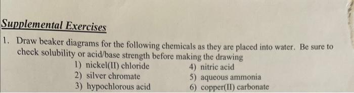 upplemental Exercises
Draw beaker diagrams for the following chemicals as they are placed into water. Be sure to check solubi