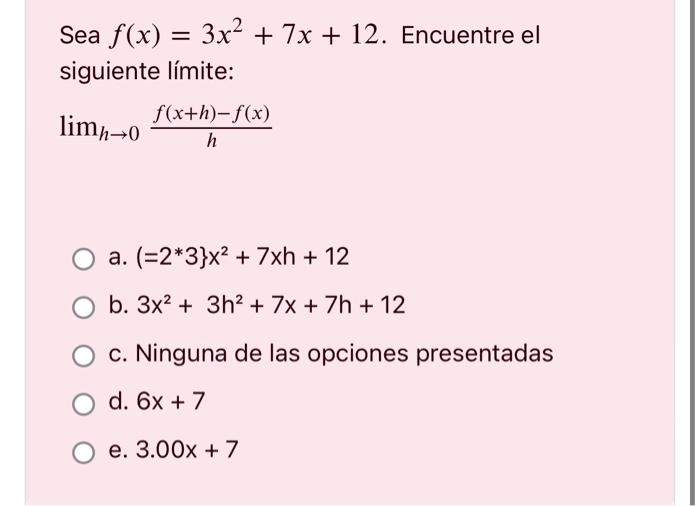 Sea \( f(x)=3 x^{2}+7 x+12 \). Encuentre el siguiente límite: \[ \lim _{h \rightarrow 0} \frac{f(x+h)-f(x)}{h} \] a. \( \left