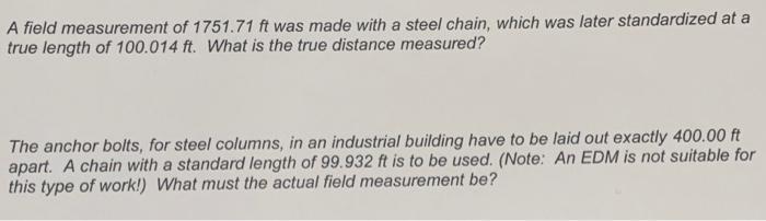 A field measurement of 1751.71 ft was made with a steel chain, which was later standardized at a
true length of 100.014 ft. W