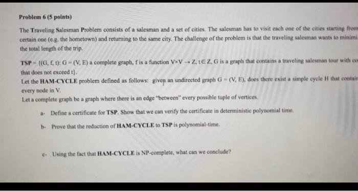 Problem 6 ( 5 points)
The Traveling Salesman Problem consists of a salesman and a set of cities. The salesman has to visit ca