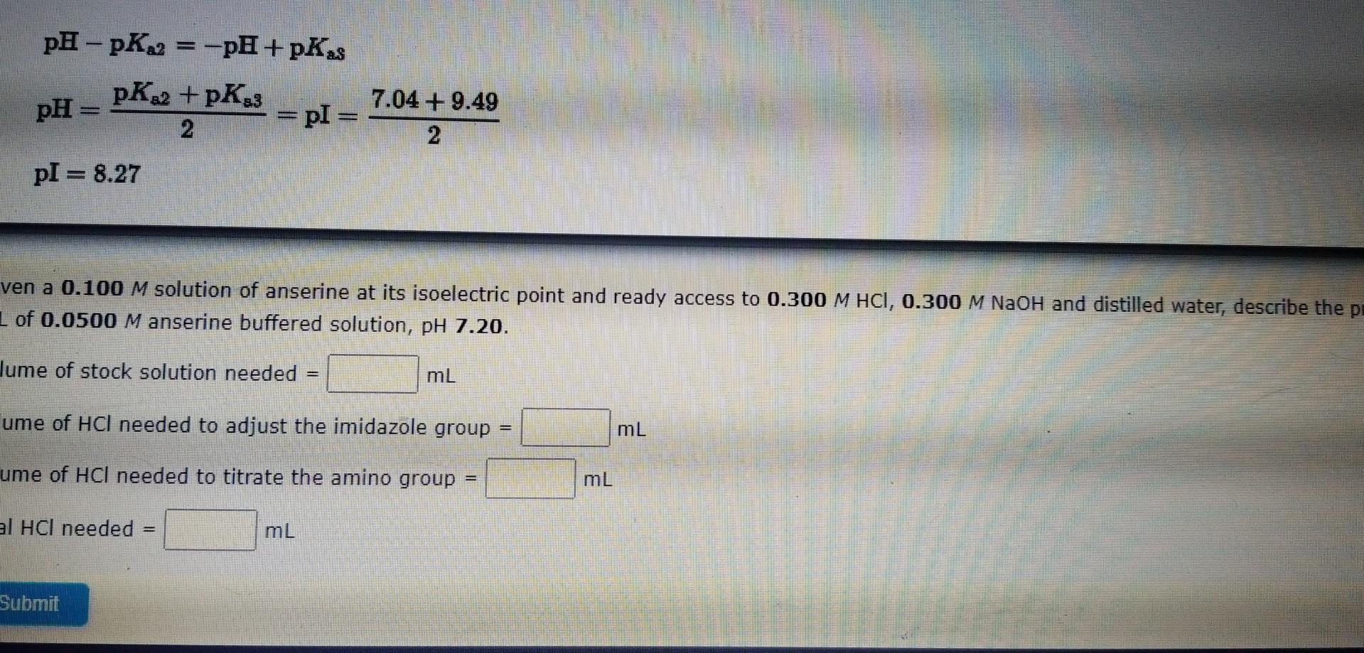 pH-pK?2
pH =
pl = 8.27
pK?2 + PK83
2
Submit
= -pH + pK?s
=
= pl =
ven a 0.100 M solution of anserine at its isoelectric point