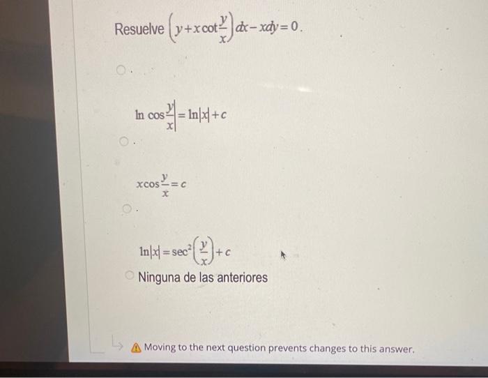 suelve \( \left(y+x \cot \frac{y}{x}\right) d x-x d y=0 \) \( \ln \cos \frac{y}{x}|=\ln | x \mid+c \) \[ x \cos \frac{y}{x}=c