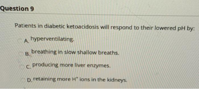 Question 9 Patients in diabetic ketoacidosis will respond to their lowered pH by: A. hyperventilating. В. breathing in slow s