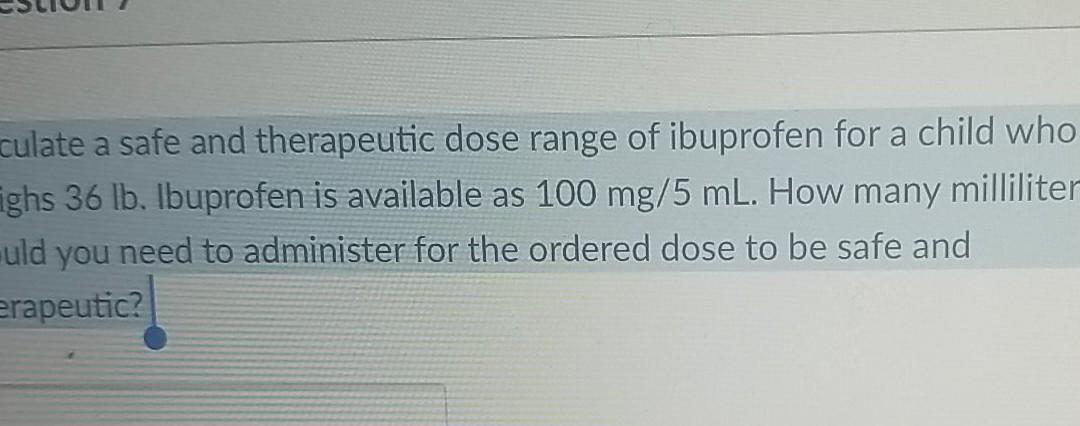 culate a safe and therapeutic dose range of ibuprofen for a child who ighs 36 lb. Ibuprofen is available as 100 mg/5 mL. How