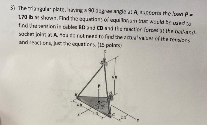 3) The triangular plate, having a 90 degree angle at A, supports the load P =
170 lb as shown. Find the equations of equilibr