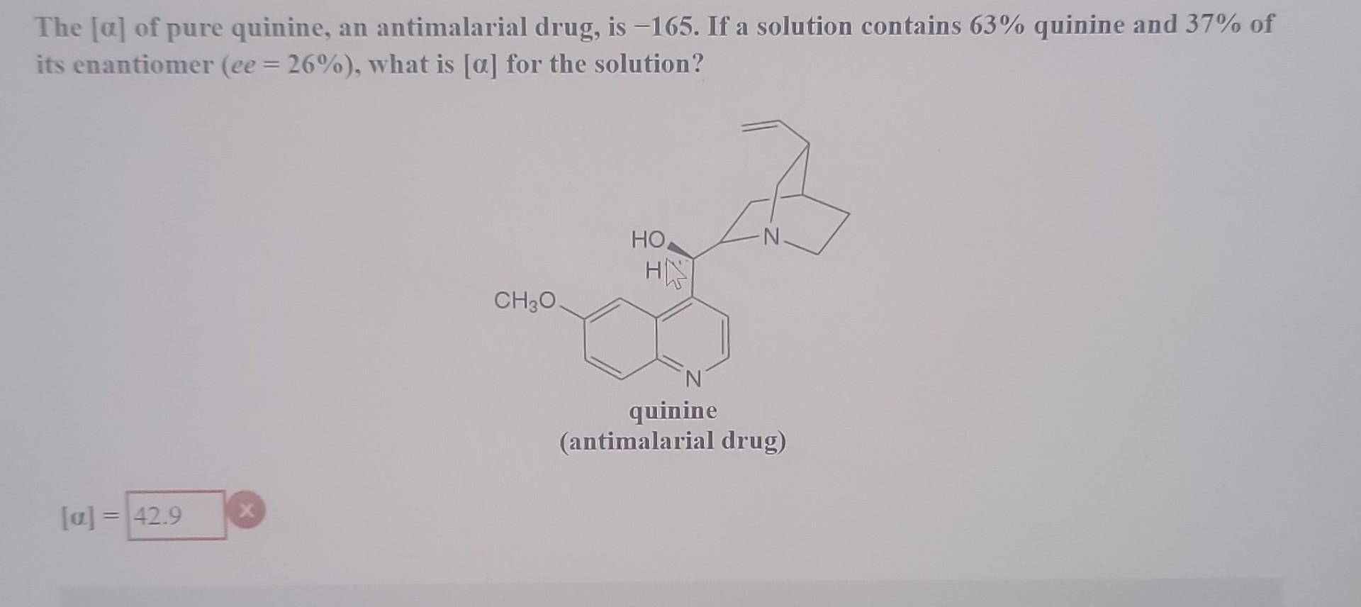 The [a] of pure quinine, an antimalarial drug, is -165. If a solution contains 63% quinine and 37% of
its enantiomer (ee = 26