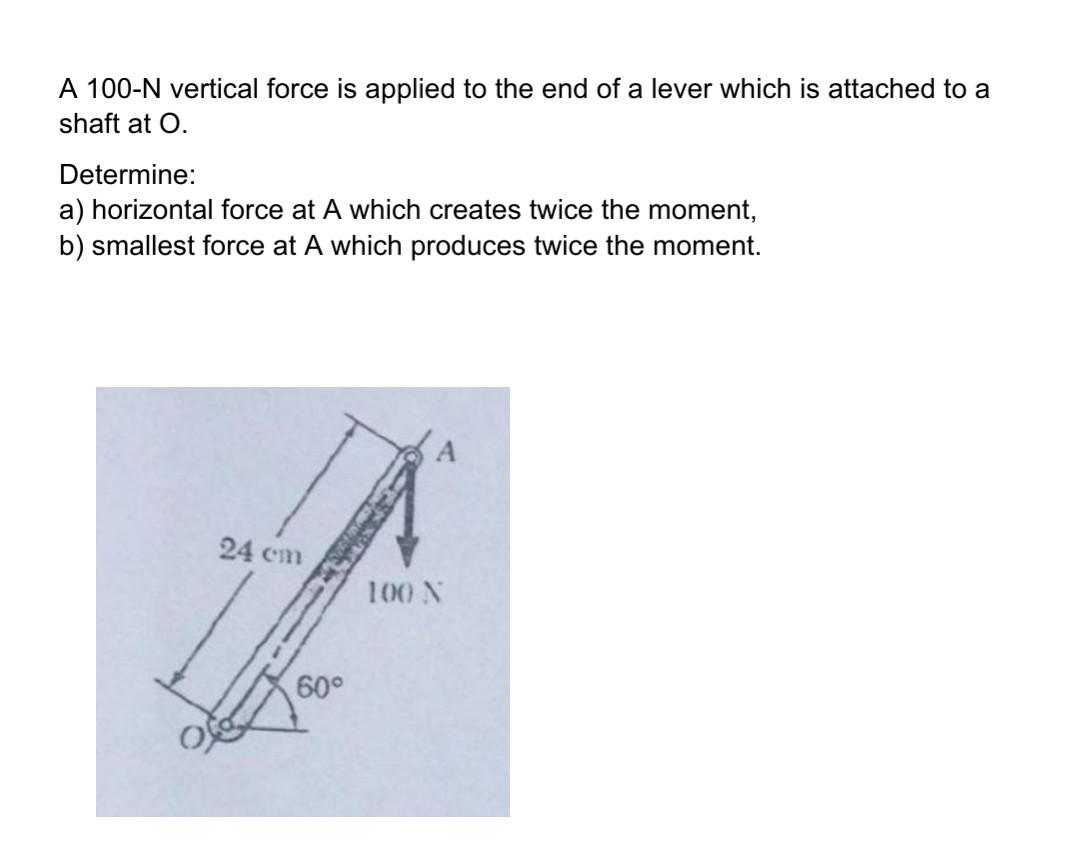 A 100-N vertical force is applied to the end of a lever which is attached to a shaft at 0. Determine: a) horizontal force at