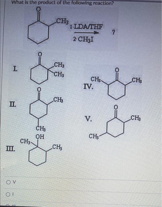 What is the product of the following reaction?
I.
II.
III.
OV
OI
11
CH3
CH?
G.
CH3
OH
CH3
CH3
CH3
CH3
1.LDA/THF
2 CH3I
?
CH?
