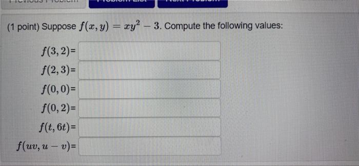 REN ESENTENCERE (1 point) Suppose f(x, y) = xy² - 3. Compute the following values: f(3,2)= f(2,3)= f(0,0)= f(0, 2)= f(t, 6t)=