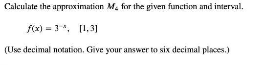 Calculate the approximation \( M_{4} \) for the given function and interval.
\[
f(x)=3^{-x}, \quad[1,3]
\]
(Use decimal notat