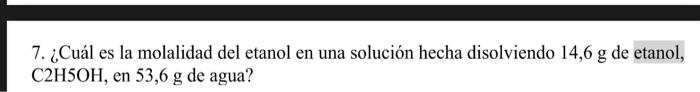 7. ¿Cuál es la molalidad del etanol en una solución hecha disolviendo 14,6 g de etanol, C2H5OH, en 53,6 g de agua?