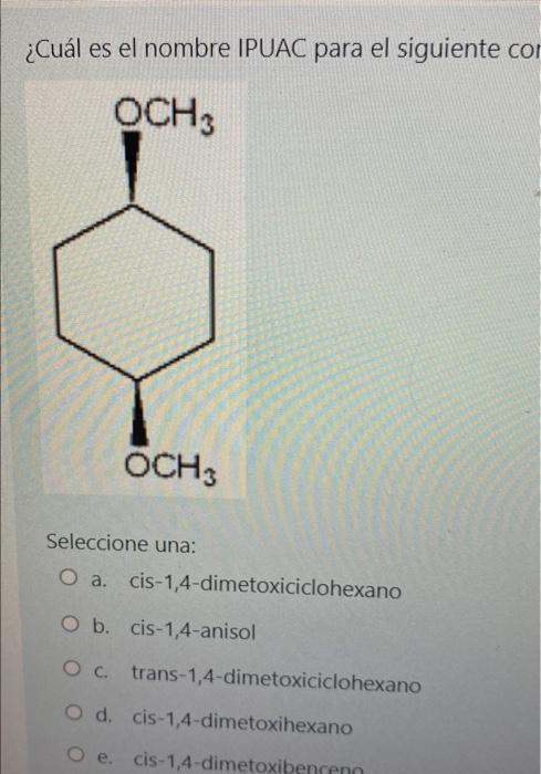 ¿Cuál es el nombre IPUAC para el siguiente con OCH3 OCH3 Seleccione una: O a. cis-1,4-dimetoxiciclohexano O b. cis-1,4-anisol