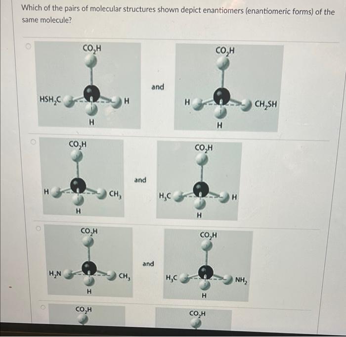 Which of the pairs of molecular structures shown depict enantiomers (enantiomeric forms) of the
same molecule?
CO,H
?? ?
and
