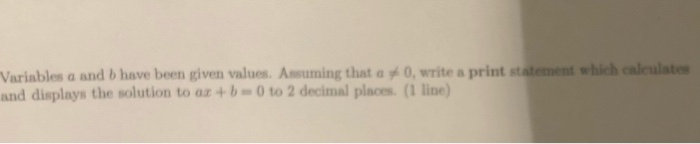 Variables a and b have been given values. Assuming that a 0, write a print statement which calculates and displays the soluti
