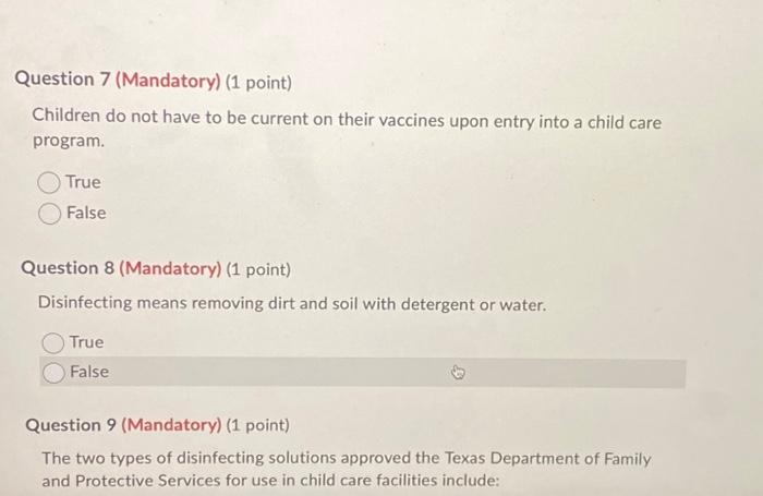 Question 7 (Mandatory) (1 point)
Children do not have to be current on their vaccines upon entry into a child care program.
T