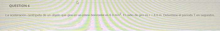 QUESTION 6 La aceloración centripeta de un objeto que gira en un plano horizontales 60 m2 El radio do giro os r = 40 m Determ