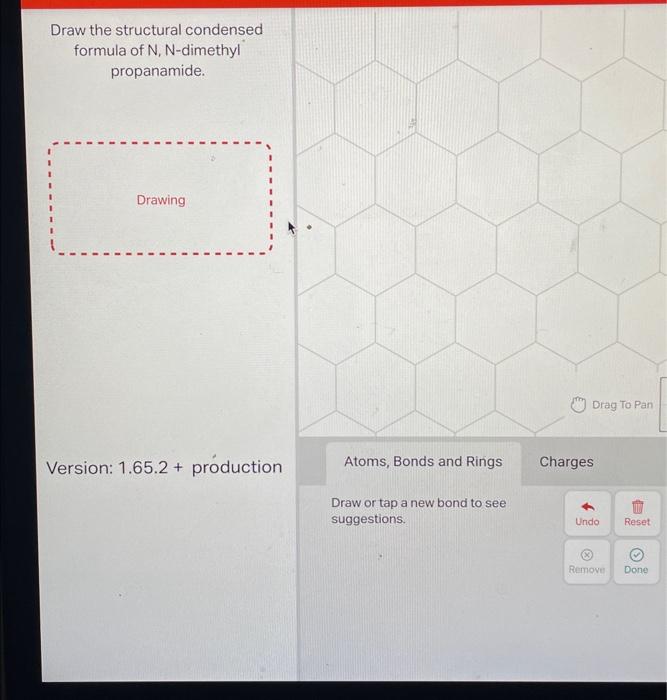 Draw the structural condensed formula of N, N-dimethyl propanamide.
Version: \( 1.65 .2+ \) production
Draw or tap a new bond