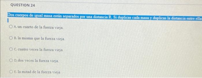 QUESTION 24 Dos cuerpos de igual masa están separados por una distancia R. Si duplicas cada masa y duplicas la distancia entr