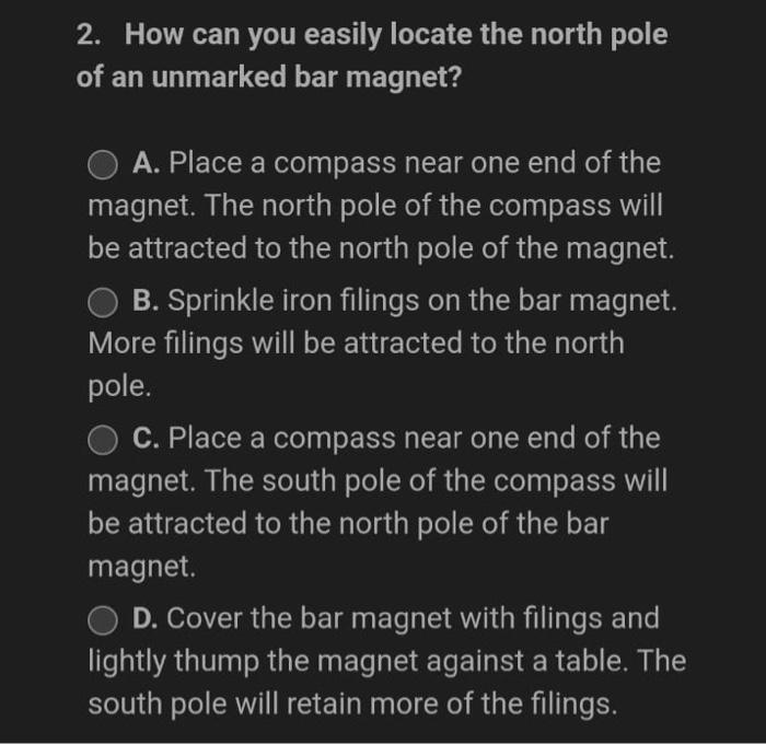 2. How can you easily locate the north pole
of an unmarked bar magnet?
O A. Place a compass near one end of the
magnet. The n