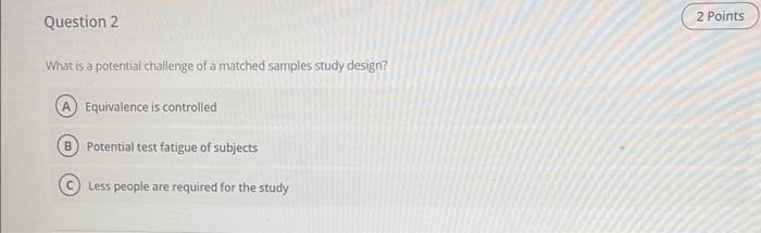 What is a potential challenge of a matched samples study design?
Equivalence is controlled
Potential test fatigue of subjects