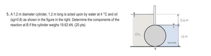 5. A1.2 m diameter cylinder, 1.2 m long is acted upon by water at 4 °C and oil
(sg=0.8) as shown in the figure in the right.