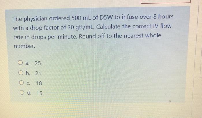 The physician ordered 500 mL of D5W to infuse over 8 hours with a drop factor of 20 gtt/mL. Calculate the correct IV flow rat