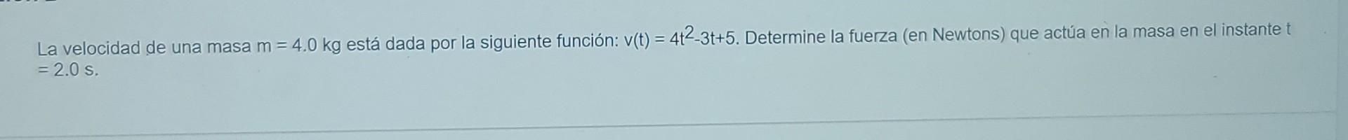 La velocidad de una masa m = 4.0 kg está dada por la siguiente función: v(t) = 412-3t+5. Determine la fuerza (en Newtons) que