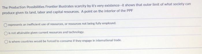 The Production Possibilities Frontier illustrates scarcity by its very existence-it shows that outer limit of what society c