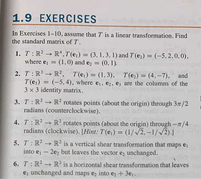 1.9 EXERCISES
In Exercises 1-10, assume that T is a linear transformation. Find
the standard matrix of T.
1. T:R? → R4,7(ei)