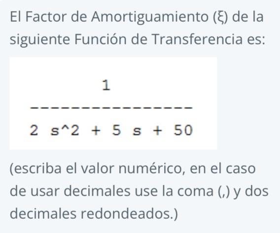 El Factor de Amortiguamiento \( (\xi) \) de la siguiente Función de Transferencia es: 1 \( 2 s^{\wedge} 2+5 s+50 \) (escriba