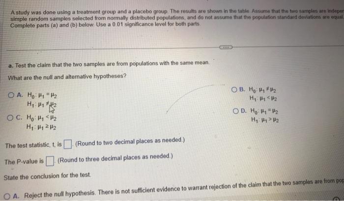 A study was done using a treatment group and a placebo group. The results are shown in the table Assurne that the two tamples