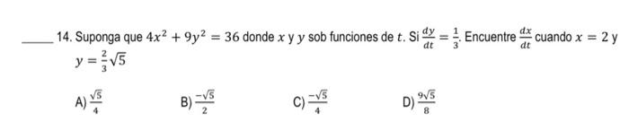 14. Suponga que 4x² +9y² = 36 donde x y y sob funciones de t. Sid=. Encuentre cuando x = 2 y dt dt y = 3√5 A) V B)=√5 C) -15