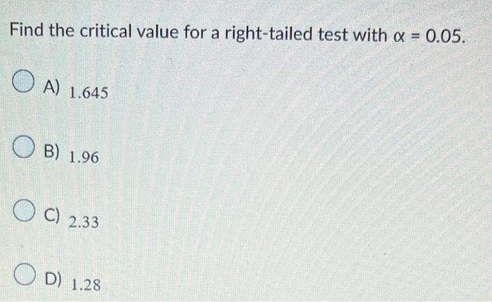 Find the critical value for a right-tailed test with \( \alpha=0.05 \).
A) \( 1.645 \)
B) \( 1.96 \)
C) \( 2.33 \)
D) \( 1.28