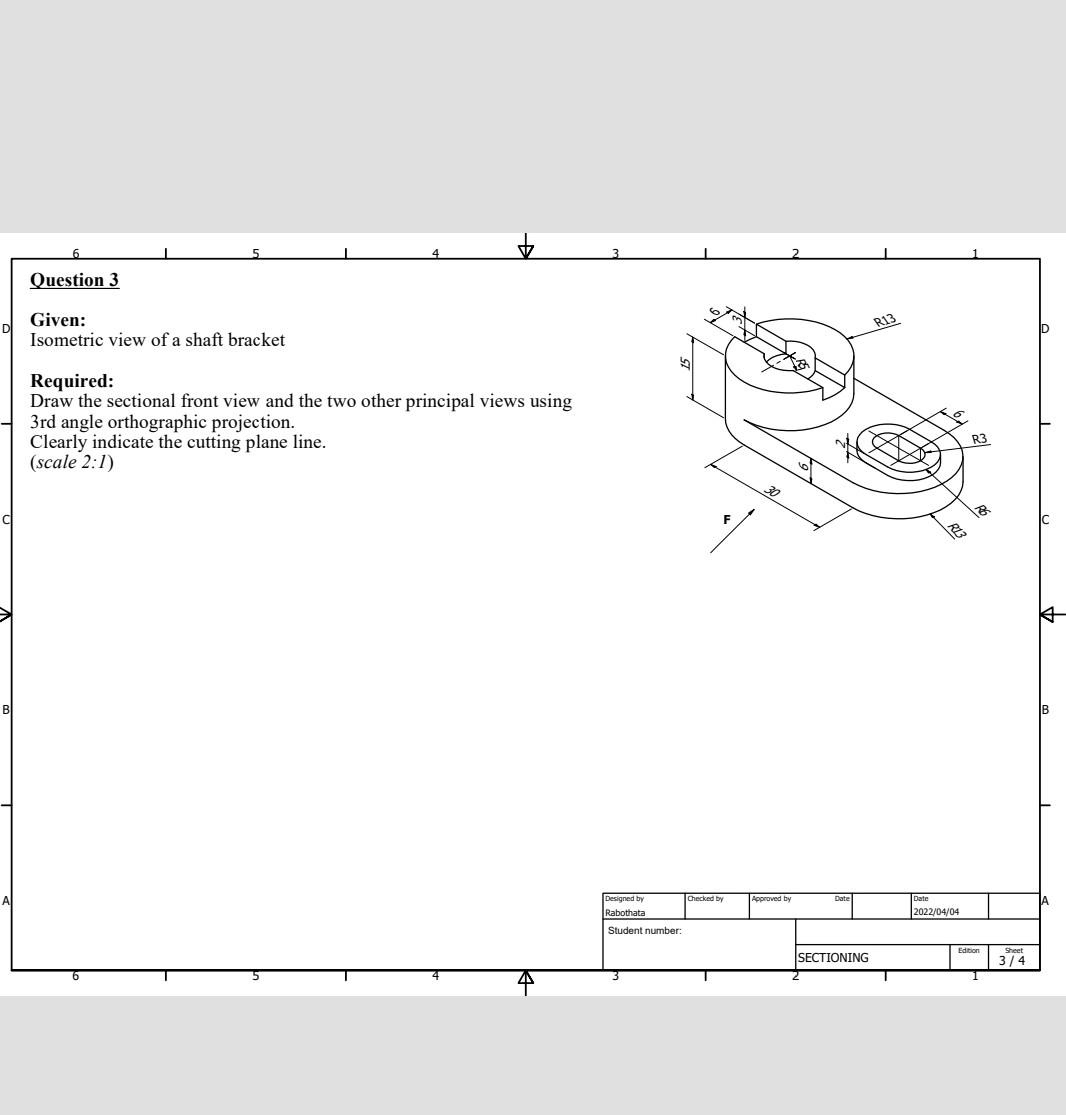 4
Question 3
Given:
Isometric view of a shaft bracket
Required:
Draw the sectional front view and the two other principal vie