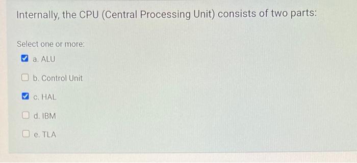 Internally, the CPU (Central Processing Unit) consists of two parts:
Select one or more:
a. ALU
b. Control Unit
C. HAL
d. IBM