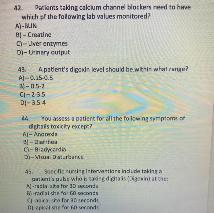 42. Patients taking calcium channel blockers need to have which pf the following lab values monitored? A) -BUN B) - Creatine