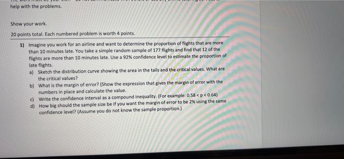 help with the problems.
Show your work.
20 points total. Each numbered problem is worth 4 points.
1) Imagine you work for an 