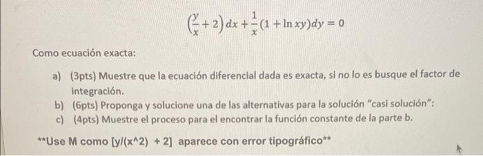 \[ \left(\frac{y}{x}+2\right) d x+\frac{1}{x}(1+\ln x y) d y=0 \] Como ecuación exacta: a) (3pts) Muestre que la ecuación dif