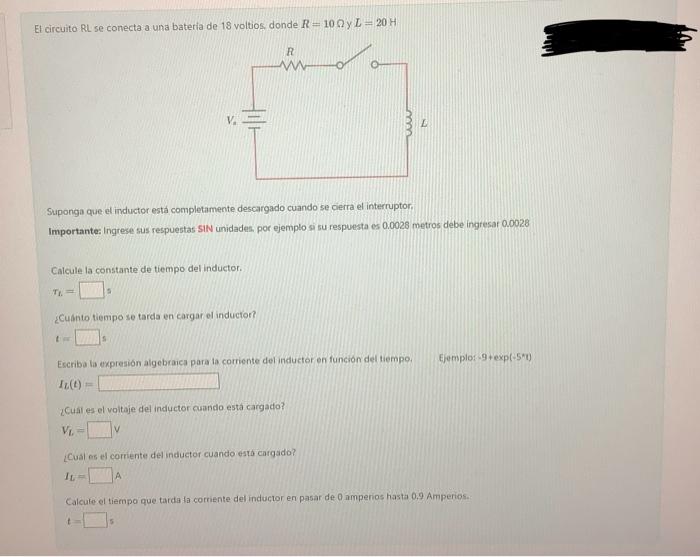 El circuito RL se conecta a una bateria de 18 voltios, donde \( R=10 \Omega \) y \( L=20 \mathrm{H} \) Suponga que el inducto