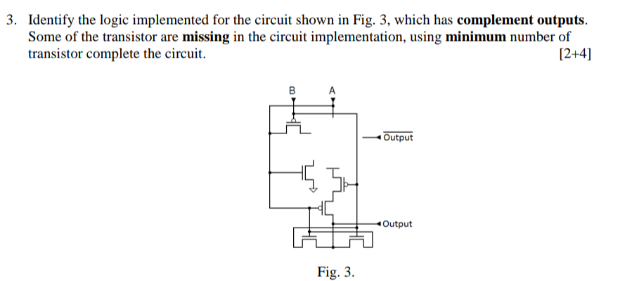 Identify the logic implemented for the circuit shown in Fig. 3, which has complement outputs. Some of the transistor are miss