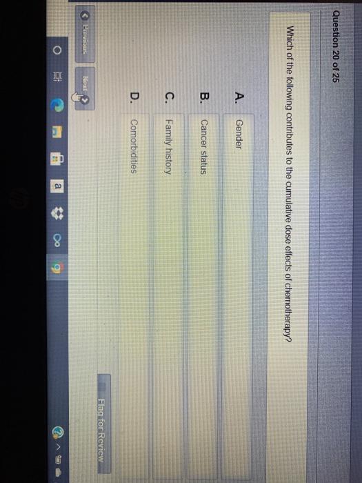 Question 20 of 25 Which of the following contributes to the cumulative dose effects of chemotherapy? A. Gender B. Cancer stat